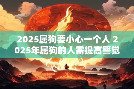 2025属狗要小心一个人 2025年属狗的人需提高警觉有一个人需要小心 2025属狗要小心一个人 2025年属狗的人需提高警觉有一个人需要小心