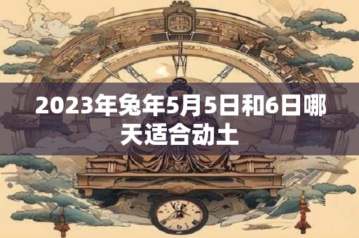 2023年兔年5月5日和6日哪天适合动土