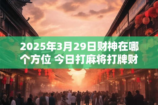 2025年3月29日财神在哪个方位 今日打麻将打牌财神方位