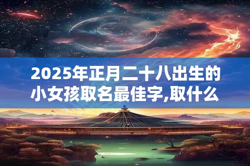 2025年正月二十八出生的小女孩取名最佳字,取什么名字好