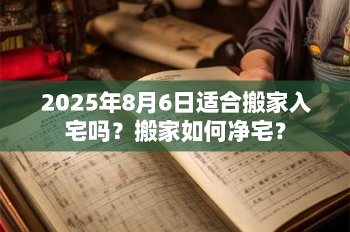 2025年8月6日适合搬家入宅吗?搬家如何净宅? 2025年8月6日适合搬家入宅吗?搬家如何净宅?