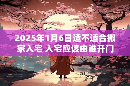 2025年1月6日适不适合搬家入宅 入宅应该由谁开门