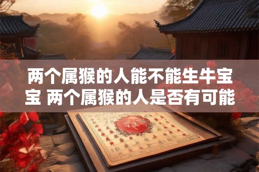 两个属猴的人能不能生牛宝宝 两个属猴的人是否有可能生育属牛的宝宝 两个属猴的人能不能生牛宝宝 两个属猴的人是否有可能生育属牛的宝宝