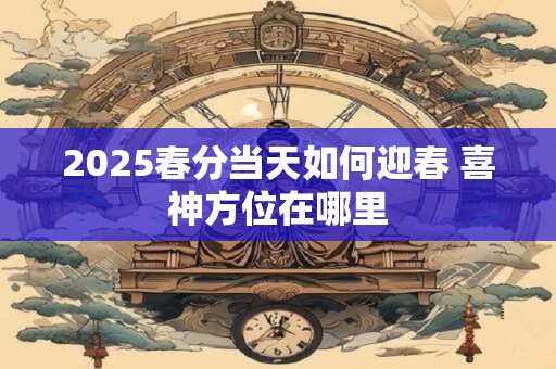 2025春分当天如何迎春 喜神方位在哪里