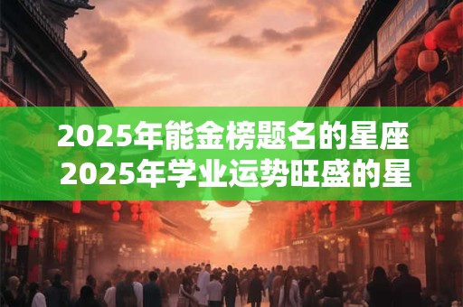 2025年能金榜题名的星座 2025年学业运势旺盛的星座
