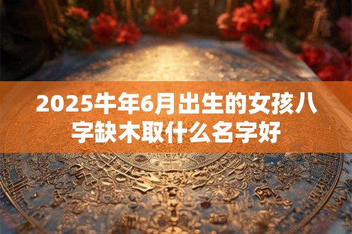 2025牛年6月出生的女孩八字缺木取什么名字好