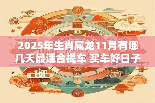 详细阅读:2025年生肖属龙11月有哪几天最适合提车 买车好日子分析 2025年生肖属龙11月有哪几天最适合提车 买车好日子分析
