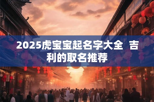 2025虎宝宝起名字大全  吉利的取名推荐