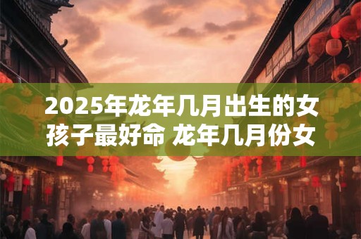 2025年龙年几月出生的女孩子最好命 龙年几月份女生运势很好