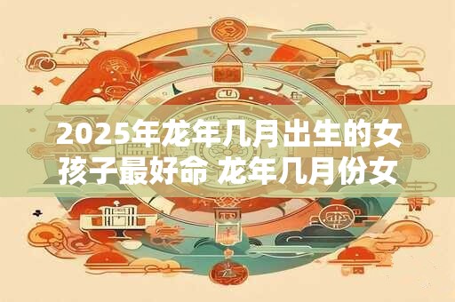 2025年龙年几月出生的女孩子最好命 龙年几月份女生运势很好