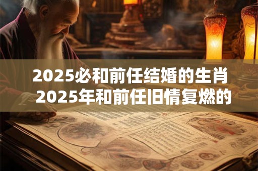 2025必和前任结婚的生肖  2025年和前任旧情复燃的生肖