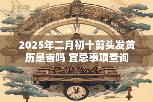 2025年二月初十剪头发黄历是吉吗 宜忌事项查询