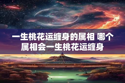 一生桃花运缠身的属相 哪个属相会一生桃花运缠身