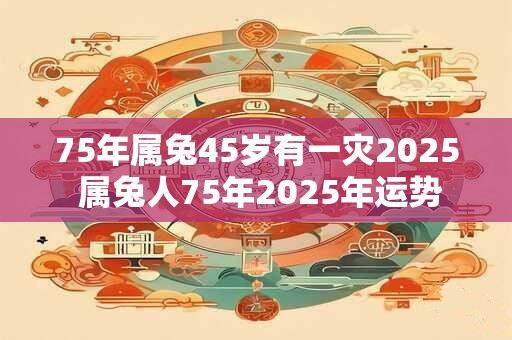 75年属兔45岁有一灾2025 属兔人75年2025年运势