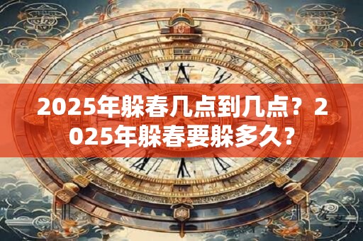2025年躲春几点到几点？2025年躲春要躲多久？