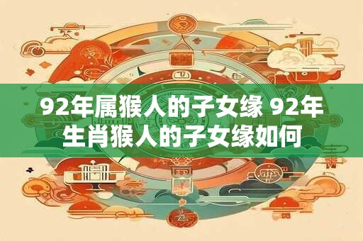 92年属猴人的子女缘 92年生肖猴人的子女缘如何 92年属猴人的子女缘 92年生肖猴人的子女缘如何