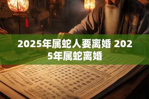 2025年属蛇人要离婚 2025年属蛇离婚
