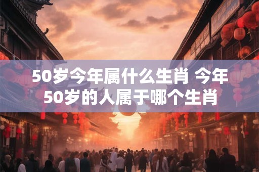 50岁今年属什么生肖 今年50岁的人属于哪个生肖
