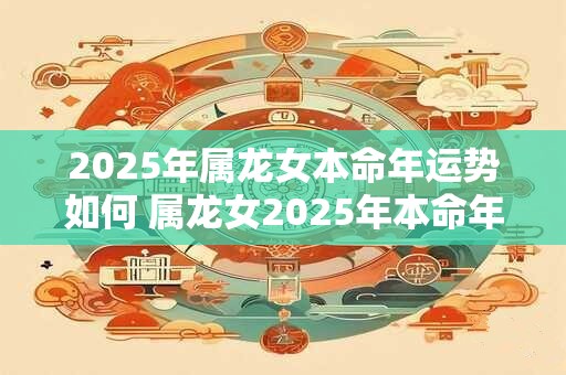 2025年属龙女本命年运势如何 属龙女2025年本命年的运势如何 2025年属龙女本命年运势如何 属龙女2025年本命年的运势如何