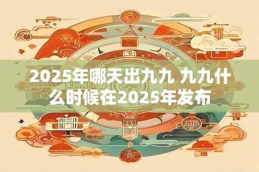 2025年哪天出九九 九九什么时候在2025年发布