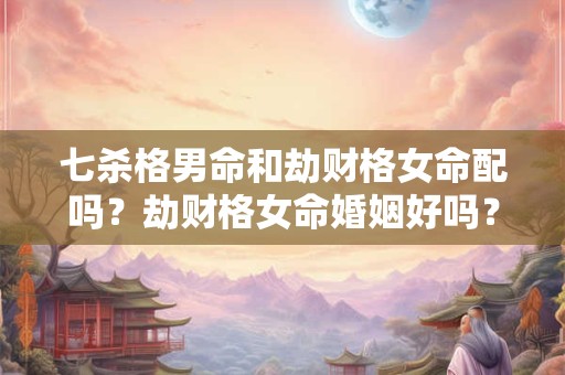 七杀格男命和劫财格女命配吗？劫财格女命婚姻好吗？