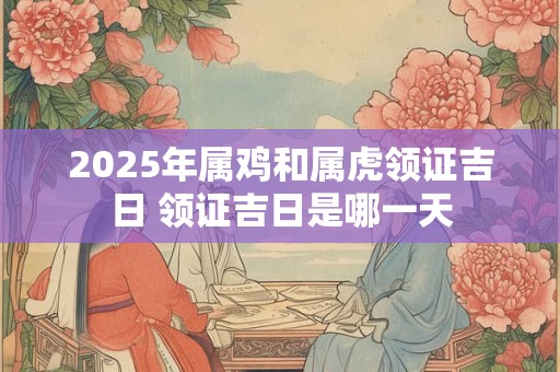 2025年属鸡和属虎领证吉日 领证吉日是哪一天