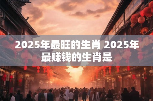 2025年最旺的生肖 2025年最赚钱的生肖是 2025年最旺的生肖 2025年最赚钱的生肖是