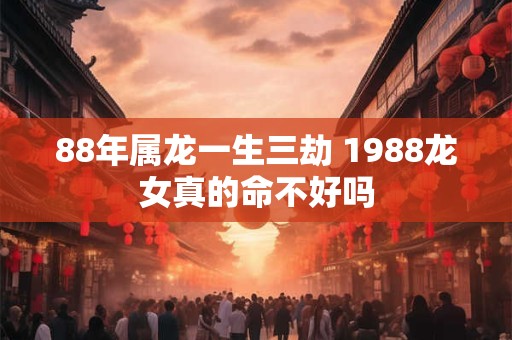 88年属龙一生三劫 1988龙女真的命不好吗