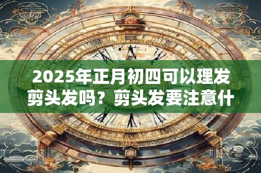 2025年正月初四可以理发剪头发吗？剪头发要注意什么问题？