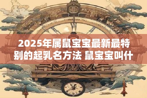 2025年属鼠宝宝最新最特别的起乳名方法 鼠宝宝叫什么小名好
