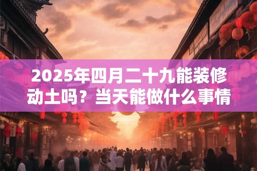 2025年四月二十九能装修动土吗?当天能做什么事情? 2025年四月二十九能装修动土吗?当天能做什么事情?