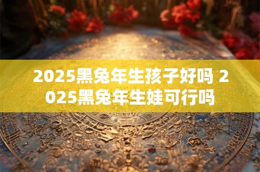 2025黑兔年生孩子好吗 2025黑兔年生娃可行吗