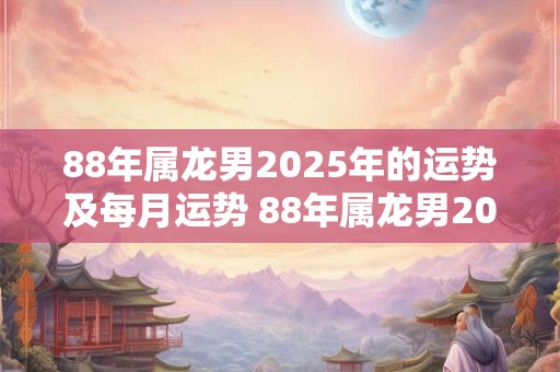 88年属龙男2025年的运势及每月运势 88年属龙男2025年运势详解