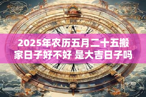 2025年农历五月二十五搬家日子好不好 是大吉日子吗