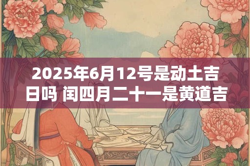 2025年6月12号是动土吉日吗 闰四月二十一是黄道吉日吗 2025年6月12号是动土吉日吗 闰四月二十一是黄道吉日吗
