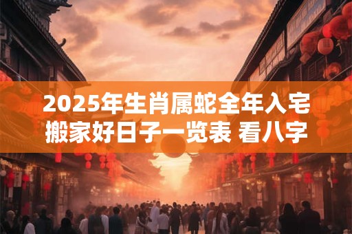 2025年生肖属蛇全年入宅搬家好日子一览表 看八字择吉日