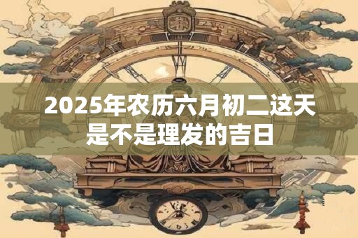 2025年农历六月初二这天是不是理发的吉日