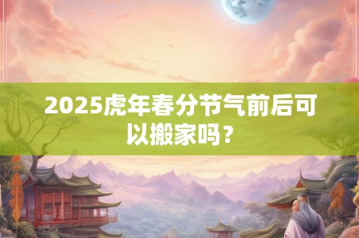 2025虎年春分节气前后可以搬家吗? 2025虎年春分节气前后可以搬家吗?