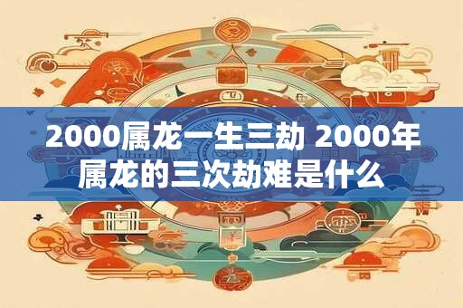 2000属龙一生三劫 2000年属龙的三次劫难是什么