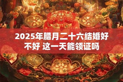 2025年腊月二十六结婚好不好 这一天能领证吗