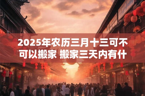 2025年农历三月十三可不可以搬家 搬家三天内有什么忌讳 2025年农历三月十三可不可以搬家 搬家三天内有什么忌讳