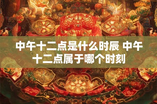 中午十二点是什么时辰 中午十二点属于哪个时刻