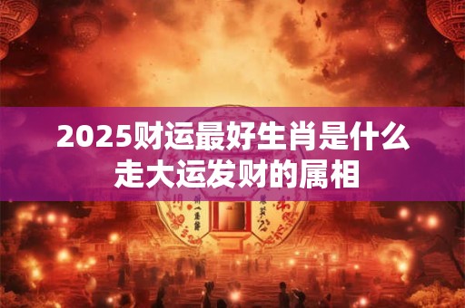 2025财运最好生肖是什么 走大运发财的属相