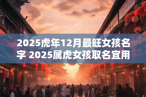 2025虎年12月最旺女孩名字 2025属虎女孩取名宜用字