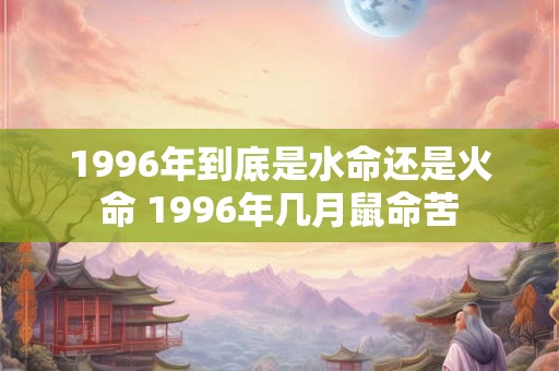1996年到底是水命还是火命 1996年几月鼠命苦