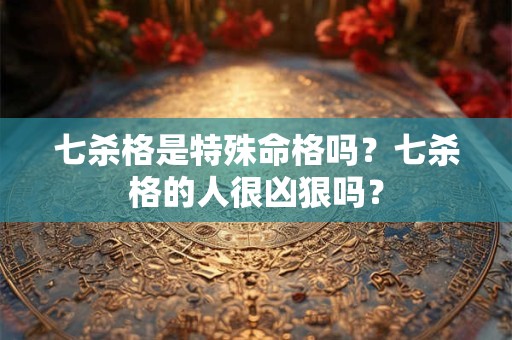 七杀格是特殊命格吗?七杀格的人很凶狠吗? 七杀格是特殊命格吗?七杀格的人很凶狠吗?