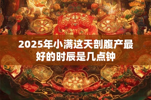 2025年小满这天剖腹产最好的时辰是几点钟