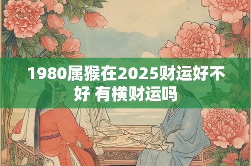 1980属猴在2025财运好不好 有横财运吗