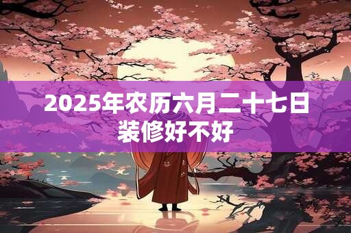 2025年农历六月二十七日装修好不好