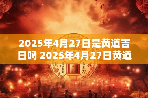 2025年4月27日是黄道吉日吗 2025年4月27日黄道吉日吗